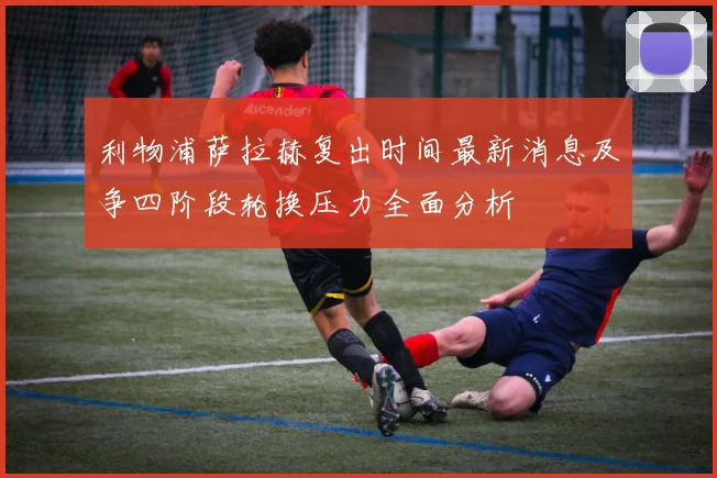 利物浦萨拉赫复出时间最新消息及争四阶段轮换压力全面分析