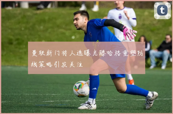 曼联新门将人选曝光滕哈格重塑防线策略引发关注