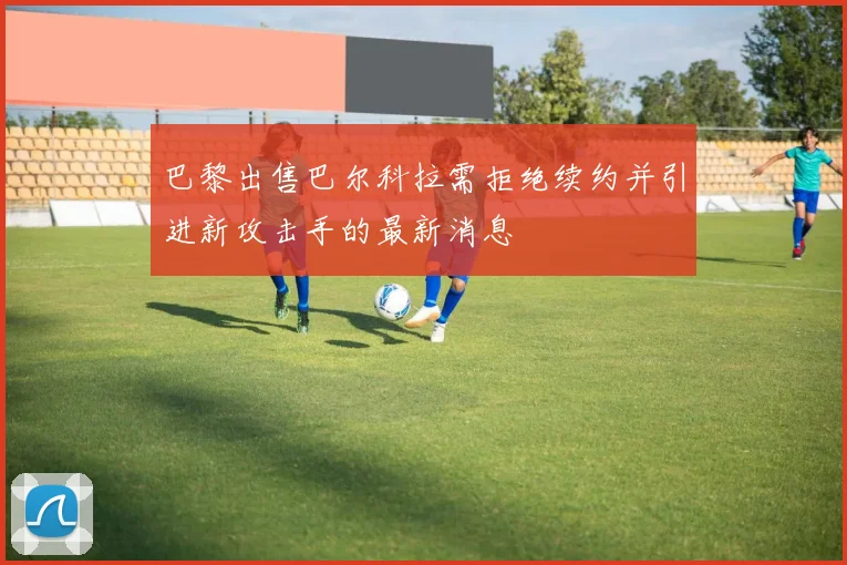 巴黎出售巴尔科拉需拒绝续约并引进新攻击手的最新消息