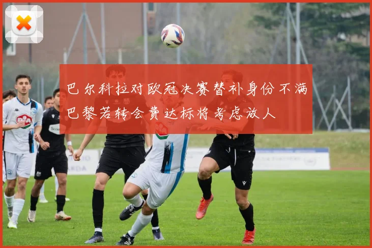 巴尔科拉对欧冠决赛替补身份不满巴黎若转会费达标将考虑放人