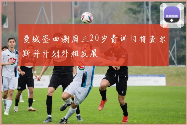曼城签回谢周三20岁青训门将查尔斯并计划外租发展