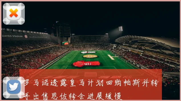 罗马诺透露皇马计划回购帕斯并转手出售恩佐转会进展缓慢