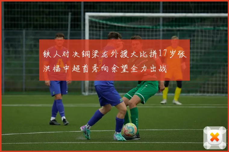 铁人对决铜梁龙外援大比拼17岁张洪福中超首秀向余望全力出战