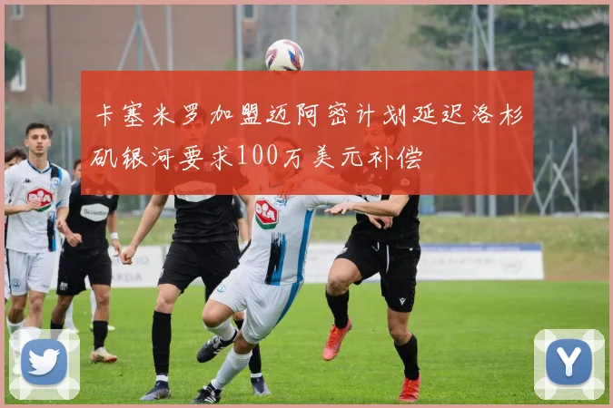 卡塞米罗加盟迈阿密计划延迟洛杉矶银河要求100万美元补偿