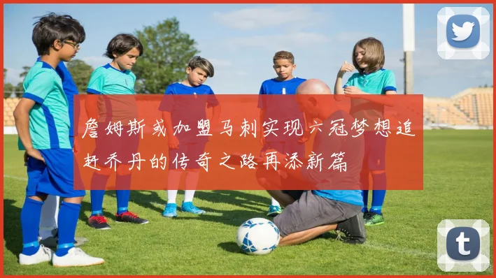 詹姆斯或加盟马刺实现六冠梦想追赶乔丹的传奇之路再添新篇