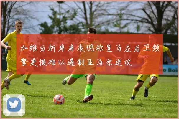 加维分析库库表现称皇马左后卫频繁更换难以遏制亚马尔进攻
