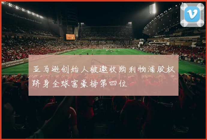 亚马逊创始人被邀收购利物浦股权跻身全球富豪榜第四位