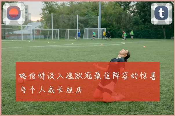 略伦特谈入选欧冠最佳阵容的惊喜与个人成长经历