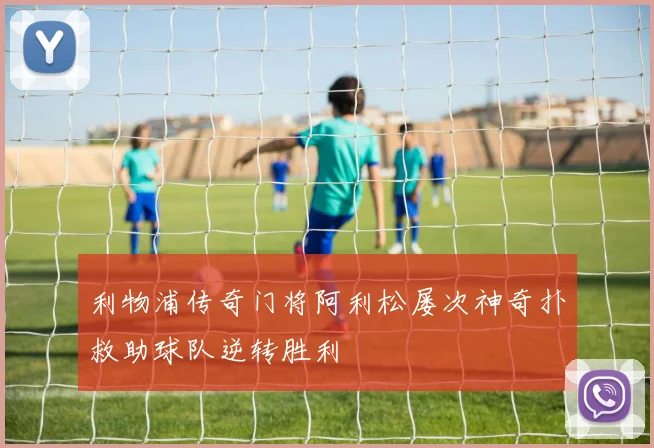 利物浦传奇门将阿利松屡次神奇扑救助球队逆转胜利