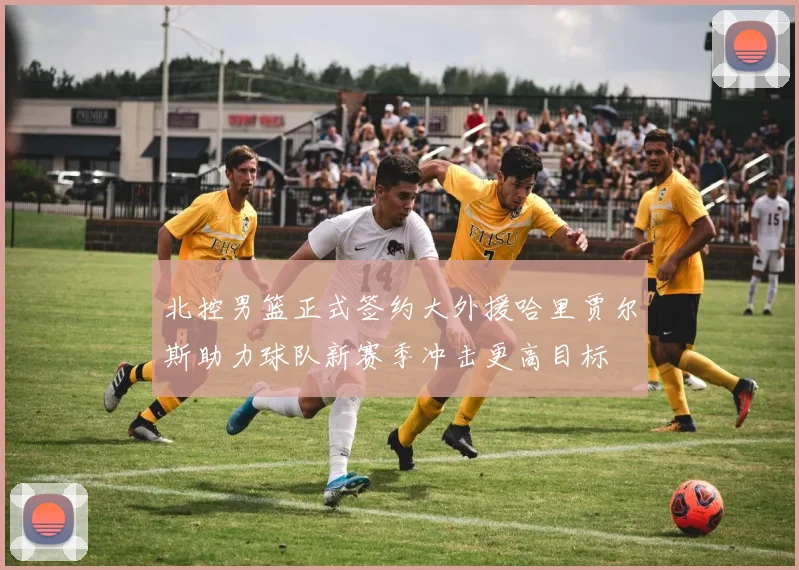北控男篮正式签约大外援哈里贾尔斯助力球队新赛季冲击更高目标