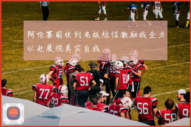 阿伦赛前收到老板短信激励我全力以赴展现真实自我