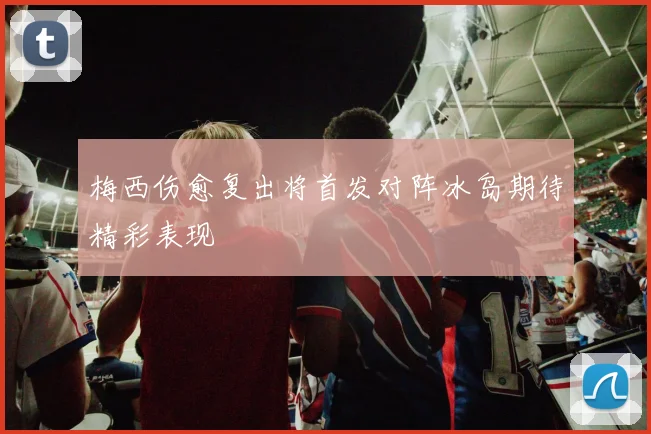 梅西伤愈复出将首发对阵冰岛期待精彩表现