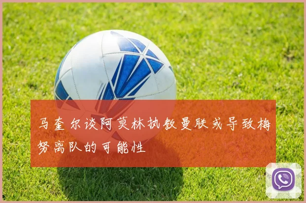 马奎尔谈阿莫林执教曼联或导致梅努离队的可能性