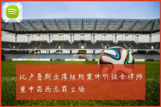 比卢普斯出席纽约案件听证会律师重申昌西无罪立场