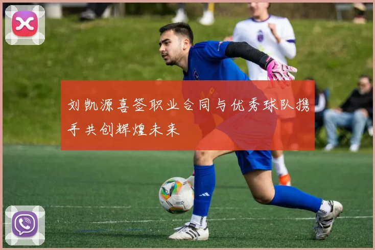 刘凯源喜签职业合同与优秀球队携手共创辉煌未来
