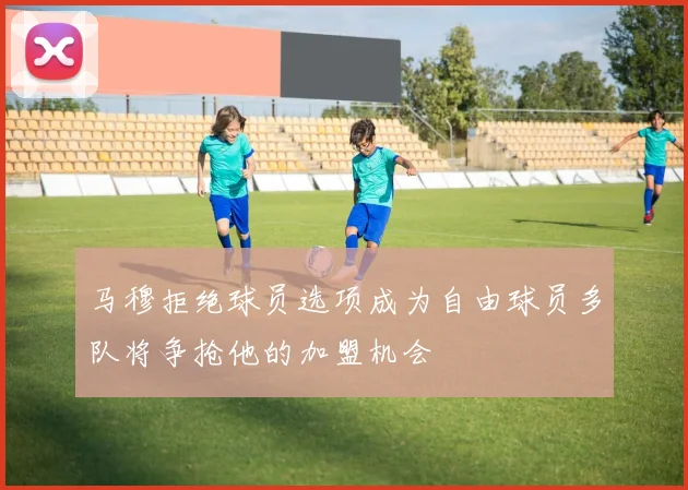 马穆拒绝球员选项成为自由球员多队将争抢他的加盟机会