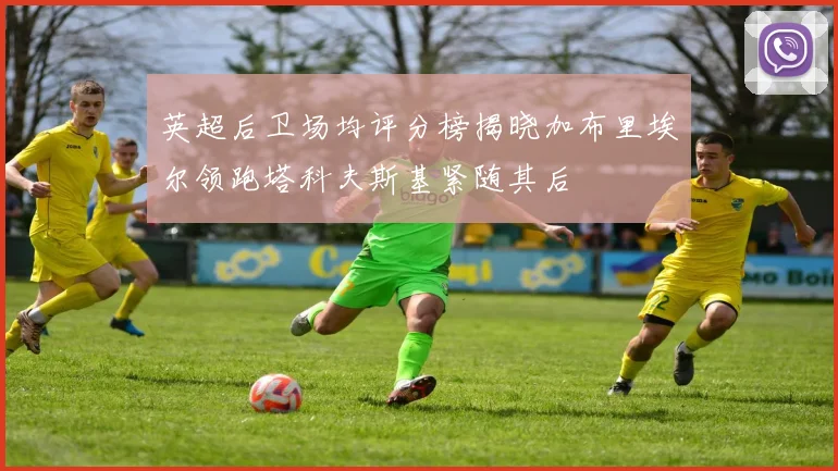 英超后卫场均评分榜揭晓加布里埃尔领跑塔科夫斯基紧随其后