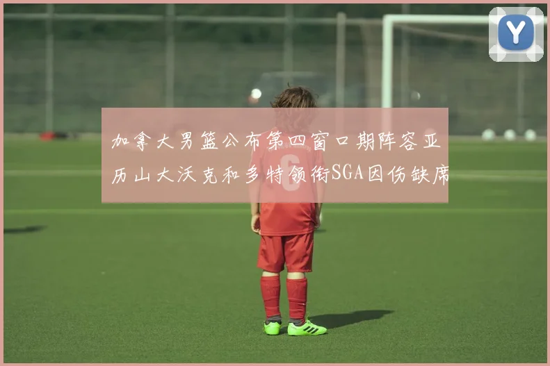 加拿大男篮公布第四窗口期阵容亚历山大沃克和多特领衔SGA因伤缺席