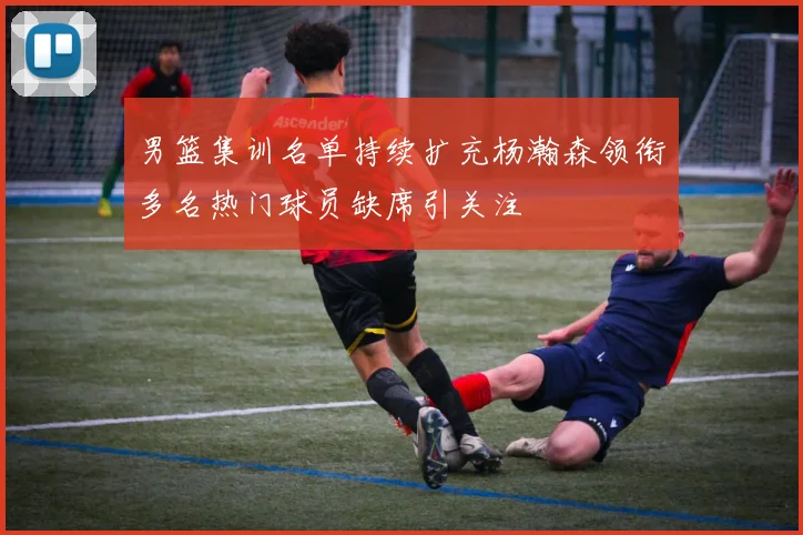 男篮集训名单持续扩充杨瀚森领衔多名热门球员缺席引关注