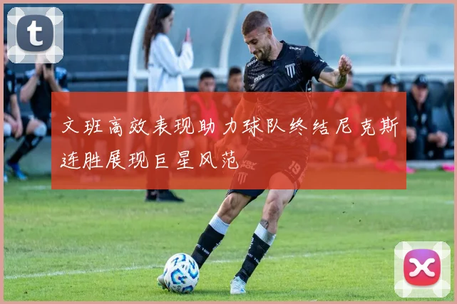 文班高效表现助力球队终结尼克斯连胜展现巨星风范
