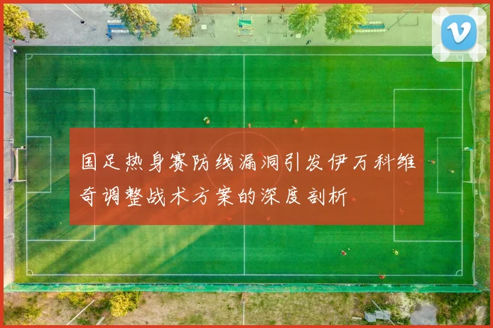 国足热身赛防线漏洞引发伊万科维奇调整战术方案的深度剖析