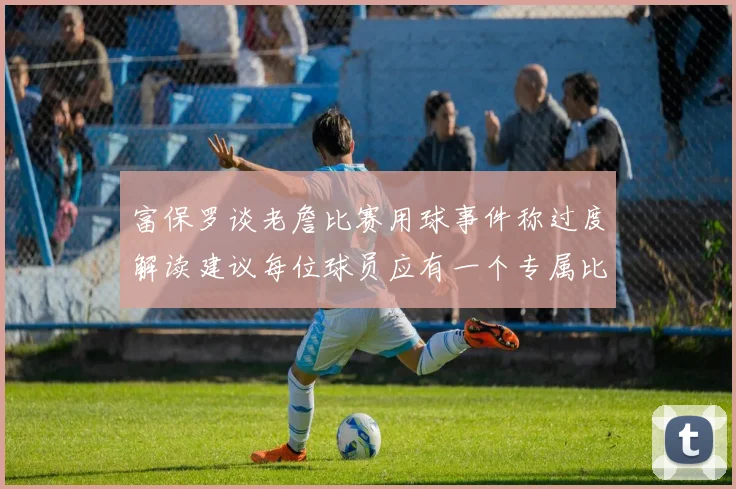 富保罗谈老詹比赛用球事件称过度解读建议每位球员应有一个专属比赛用球